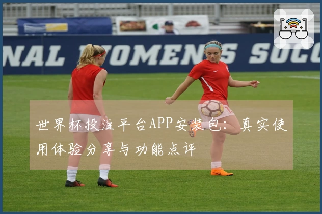 世界杯投注平台APP安装包：真实使用体验分享与功能点评