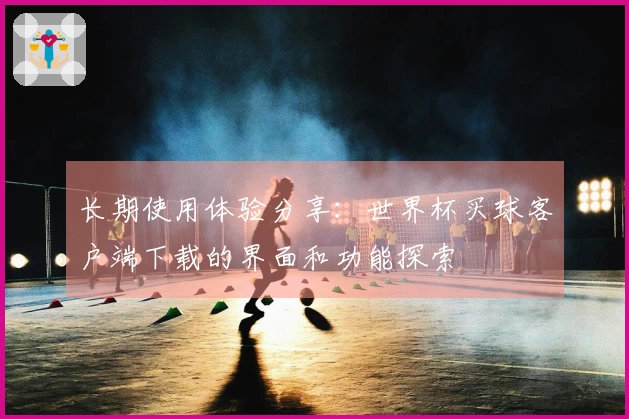 长期使用体验分享：世界杯买球客户端下载的界面和功能探索