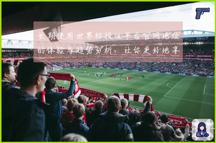长期使用世界杯投注平台官网地址的体验与趋势分析，让你更好地享受赛事直播